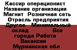 Кассир-операционист › Название организации ­ Магнит, Розничная сеть › Отрасль предприятия ­ Другое › Минимальный оклад ­ 25 000 - Все города Работа » Вакансии   . Мурманская обл.,Полярные Зори г.